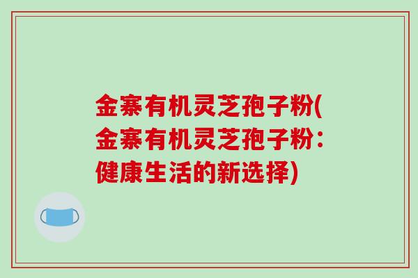 金寨有机灵芝孢子粉(金寨有机灵芝孢子粉：健康生活的新选择)