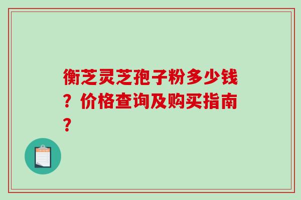 衡芝灵芝孢子粉多少钱？价格查询及购买指南？