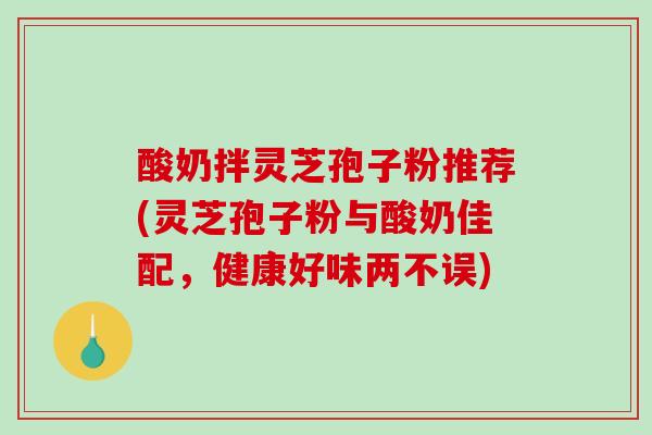 酸奶拌灵芝孢子粉推荐(灵芝孢子粉与酸奶佳配，健康好味两不误)