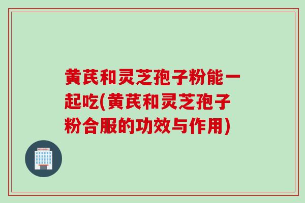 黄芪和灵芝孢子粉能一起吃(黄芪和灵芝孢子粉合服的功效与作用)