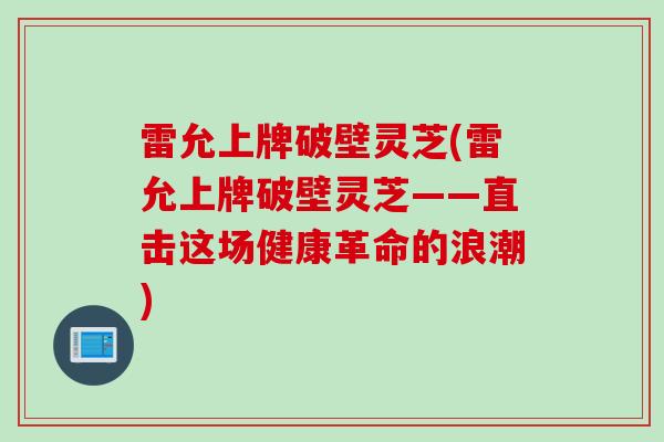 雷允上牌破壁灵芝(雷允上牌破壁灵芝——直击这场健康革命的浪潮)