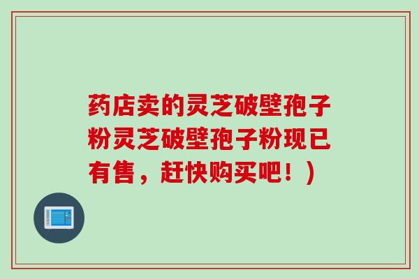 药店卖的灵芝破壁孢子粉灵芝破壁孢子粉现已有售，赶快购买吧！)