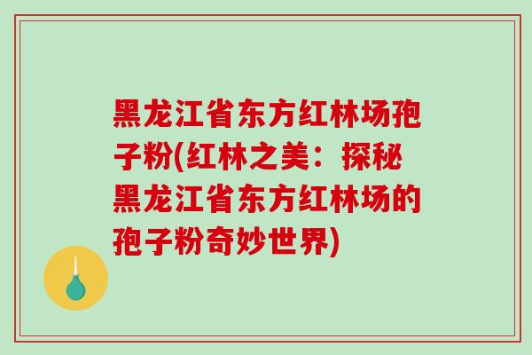 黑龙江省东方红林场孢子粉(红林之美：探秘黑龙江省东方红林场的孢子粉奇妙世界)