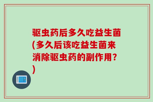 驱虫药后多久吃益生菌(多久后该吃益生菌来消除驱虫药的副作用？)