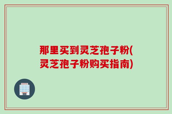 那里买到灵芝孢子粉(灵芝孢子粉购买指南)