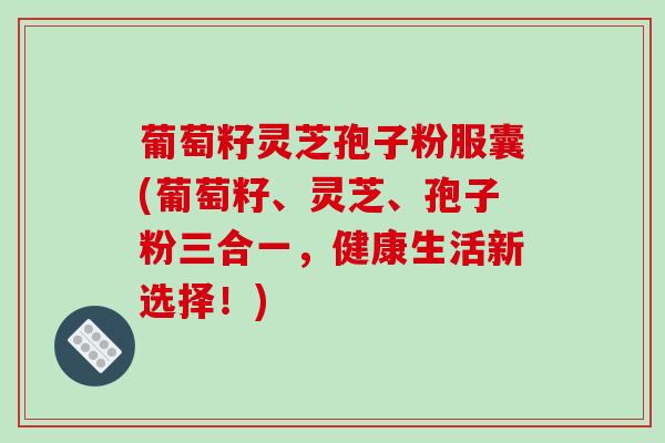 葡萄籽灵芝孢子粉服囊(葡萄籽、灵芝、孢子粉三合一，健康生活新选择！)