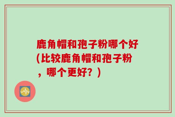 鹿角帽和孢子粉哪个好(比较鹿角帽和孢子粉，哪个更好？)