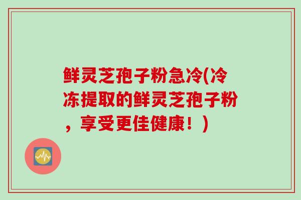 鲜灵芝孢子粉急冷(冷冻提取的鲜灵芝孢子粉，享受更佳健康！)