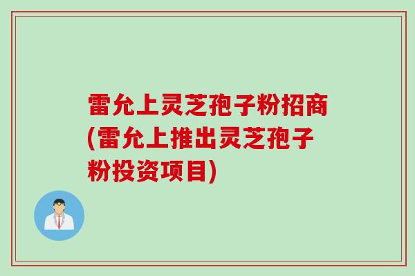 雷允上灵芝孢子粉招商(雷允上推出灵芝孢子粉投资项目)