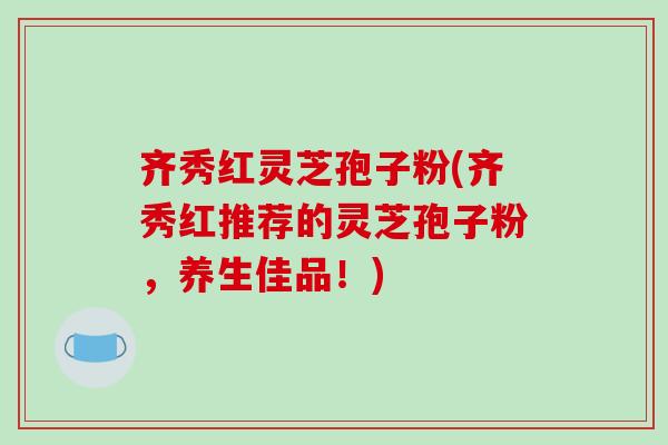 齐秀红灵芝孢子粉(齐秀红推荐的灵芝孢子粉，养生佳品！)