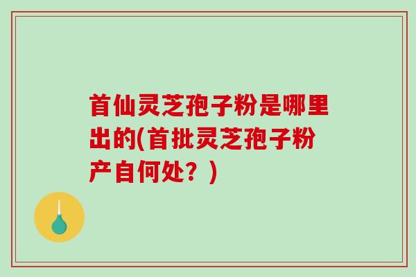 首仙灵芝孢子粉是哪里出的(首批灵芝孢子粉产自何处?) 首仙灵芝孢子粉是哪里出的(首批灵芝孢子粉产自何处?)