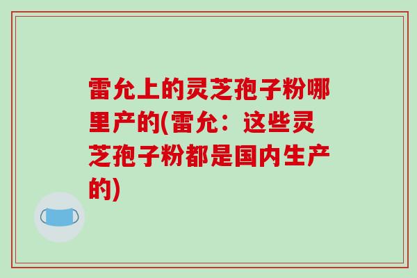 雷允上的灵芝孢子粉哪里产的(雷允：这些灵芝孢子粉都是国内生产的)