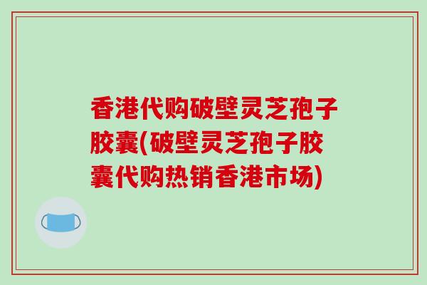 香港代购破壁灵芝孢子胶囊(破壁灵芝孢子胶囊代购热销香港市场)