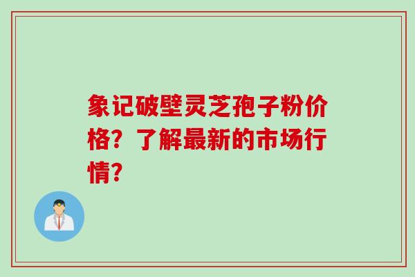 象记破壁灵芝孢子粉价格？了解最新的市场行情？