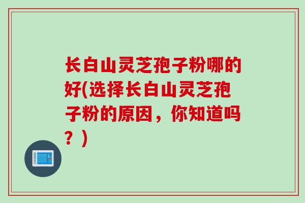 长白山灵芝孢子粉哪的好(选择长白山灵芝孢子粉的原因，你知道吗？)