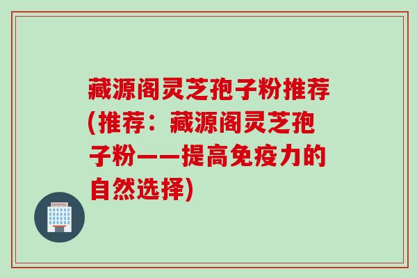 藏源阁灵芝孢子粉推荐(推荐：藏源阁灵芝孢子粉——提高免疫力的自然选择)