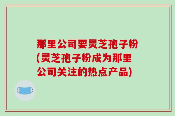 那里公司要灵芝孢子粉(灵芝孢子粉成为那里公司关注的热点产品)