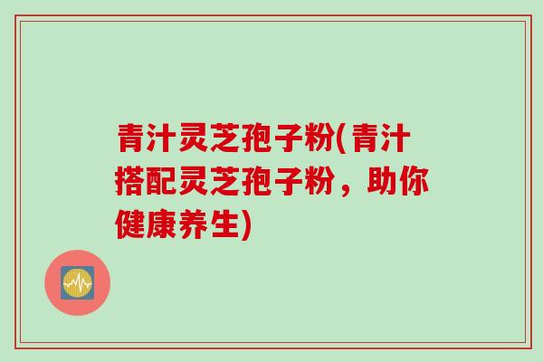 青汁灵芝孢子粉(青汁搭配灵芝孢子粉，助你健康养生)