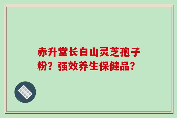 赤升堂长白山灵芝孢子粉？强效养生保健品？