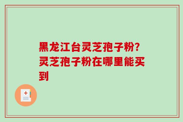 黑龙江台灵芝孢子粉？灵芝孢子粉在哪里能买到