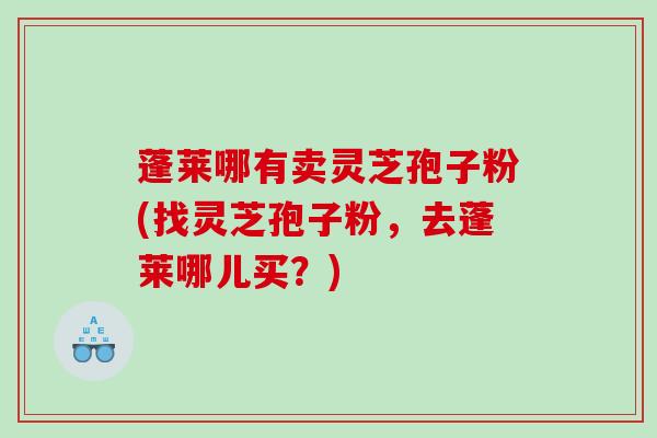 蓬莱哪有卖灵芝孢子粉(找灵芝孢子粉，去蓬莱哪儿买？)