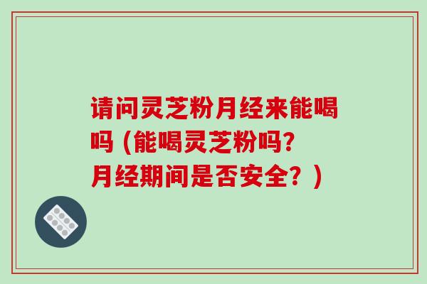 请问灵芝粉月经来能喝吗 (能喝灵芝粉吗？月经期间是否安全？)