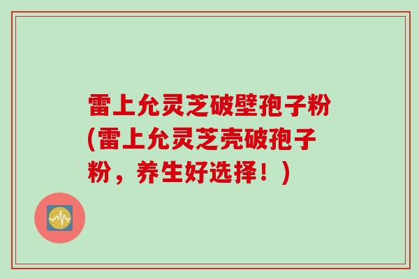雷上允灵芝破壁孢子粉(雷上允灵芝壳破孢子粉，养生好选择！)