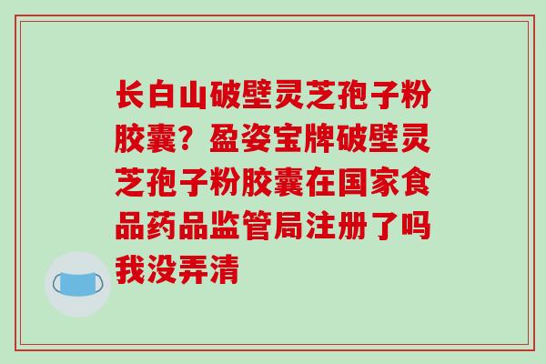 长白山破壁灵芝孢子粉胶囊？盈姿宝牌破壁灵芝孢子粉胶囊在国家食品药品监管局注册了吗我没弄清