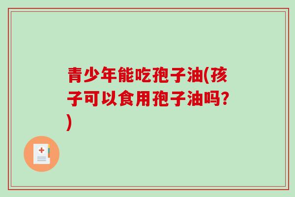 青少年能吃孢子油(孩子可以食用孢子油吗？)