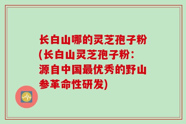 长白山哪的灵芝孢子粉(长白山灵芝孢子粉：源自中国最优秀的野山参革命性研发)
