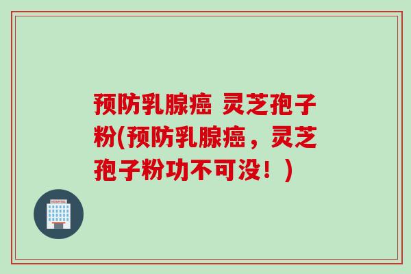预防乳腺癌 灵芝孢子粉(预防乳腺癌，灵芝孢子粉功不可没！)