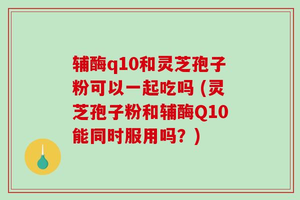 辅酶q10和灵芝孢子粉可以一起吃吗 (灵芝孢子粉和辅酶Q10能同时服用吗？)