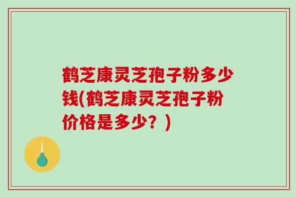 鹤芝康灵芝孢子粉多少钱(鹤芝康灵芝孢子粉价格是多少？)