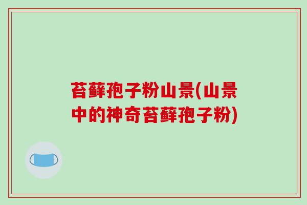 苔藓孢子粉山景(山景中的神奇苔藓孢子粉)