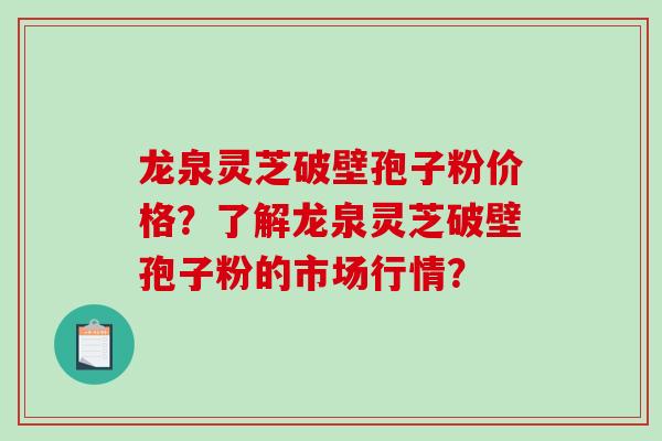 龙泉灵芝破壁孢子粉价格？了解龙泉灵芝破壁孢子粉的市场行情？