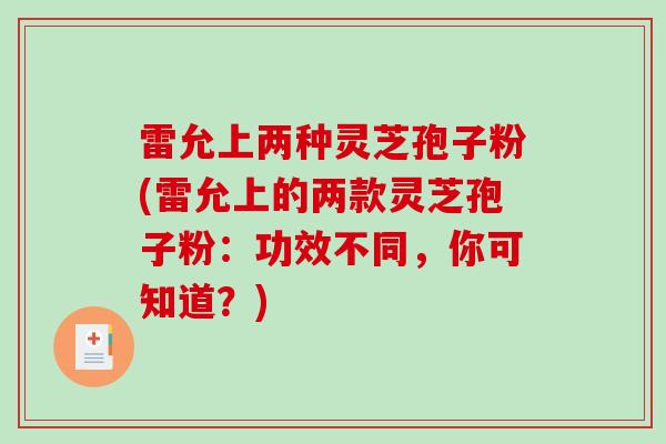雷允上两种灵芝孢子粉(雷允上的两款灵芝孢子粉：功效不同，你可知道？)