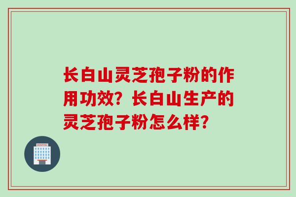 长白山灵芝孢子粉的作用功效？长白山生产的灵芝孢子粉怎么样？