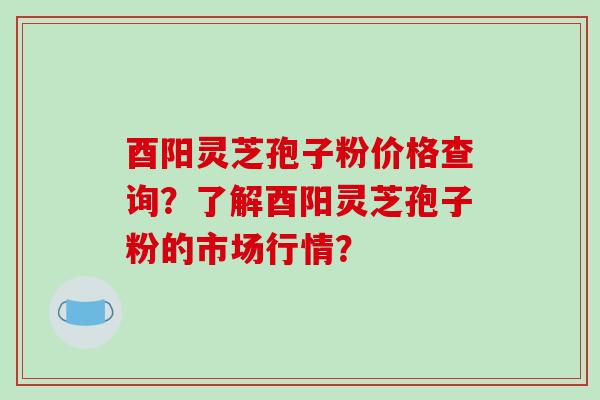 酉阳灵芝孢子粉价格查询？了解酉阳灵芝孢子粉的市场行情？