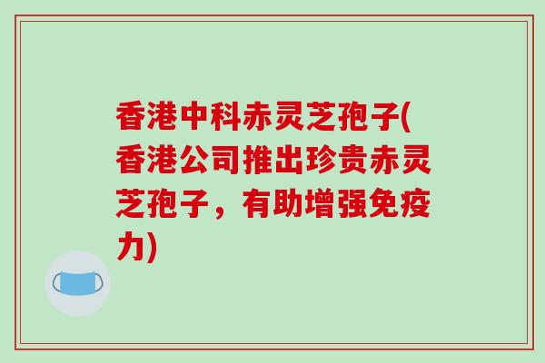 香港中科赤灵芝孢子(香港公司推出珍贵赤灵芝孢子，有助增强免疫力)