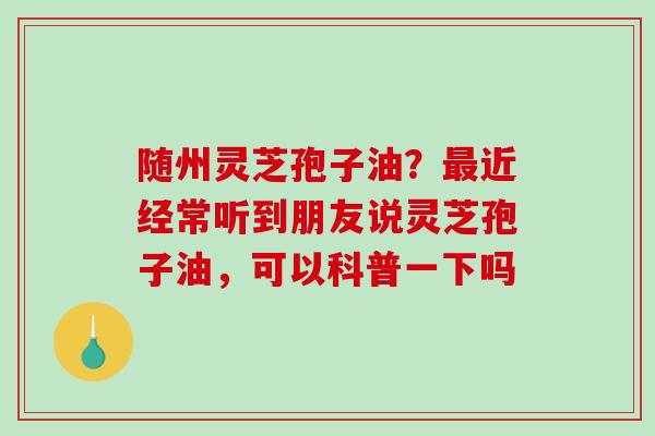 随州灵芝孢子油？最近经常听到朋友说灵芝孢子油，可以科普一下吗