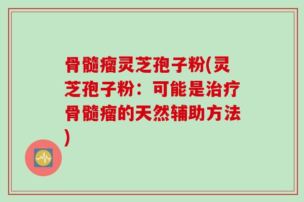 骨髓瘤灵芝孢子粉(灵芝孢子粉：可能是治疗骨髓瘤的天然辅助方法)