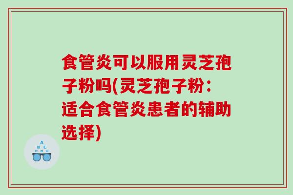 食管炎可以服用灵芝孢子粉吗(灵芝孢子粉：适合食管炎患者的辅助选择)