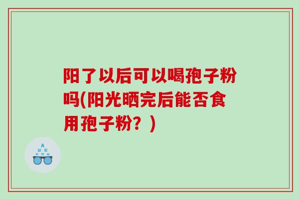 阳了以后可以喝孢子粉吗(阳光晒完后能否食用孢子粉？)