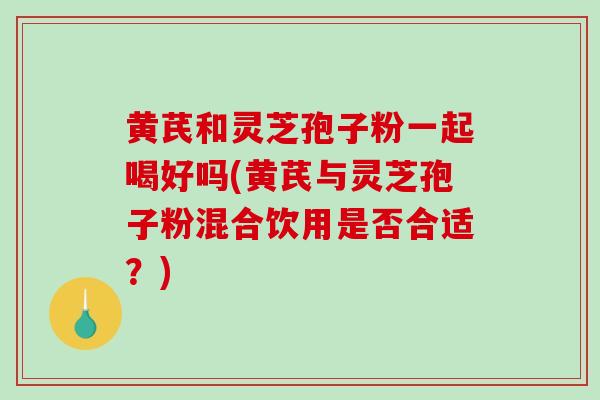 黄芪和灵芝孢子粉一起喝好吗(黄芪与灵芝孢子粉混合饮用是否合适？)