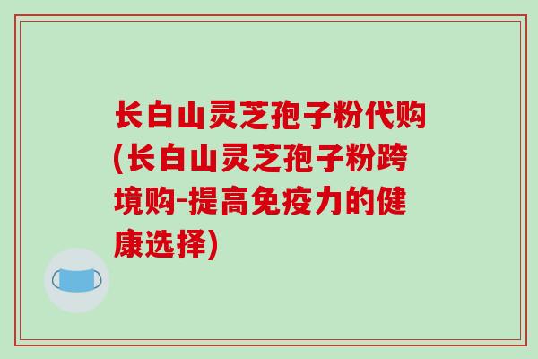 长白山灵芝孢子粉代购(长白山灵芝孢子粉跨境购-提高免疫力的健康选择)