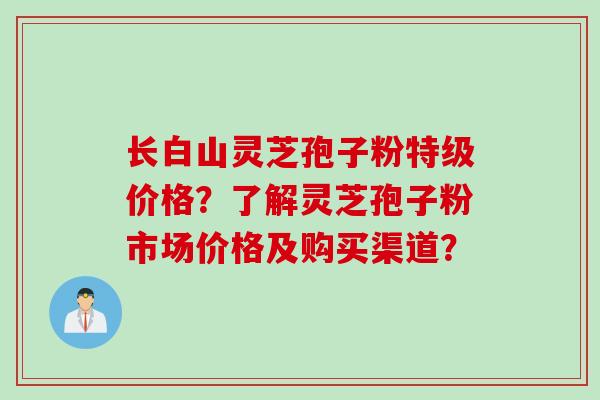 长白山灵芝孢子粉特级价格？了解灵芝孢子粉市场价格及购买渠道？