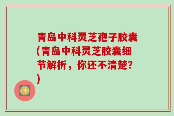 青岛中科灵芝孢子胶囊(青岛中科灵芝胶囊细节解析，你还不清楚？)