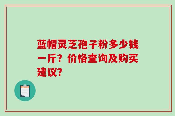 蓝帽灵芝孢子粉多少钱一斤？价格查询及购买建议？
