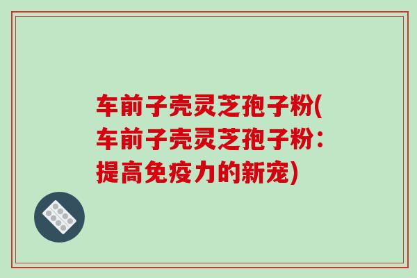 车前子壳灵芝孢子粉(车前子壳灵芝孢子粉：提高免疫力的新宠)