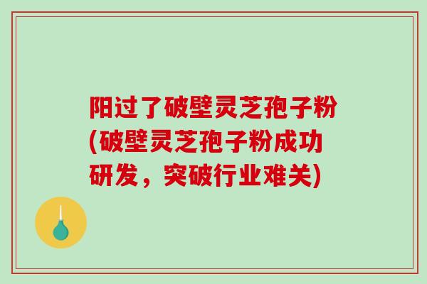 阳过了破壁灵芝孢子粉(破壁灵芝孢子粉成功研发，突破行业难关)